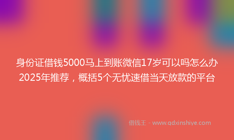 身份证借钱5000马上到账微信17岁可以吗怎么办2025年推荐，概括5个无忧速借当天放款的平台