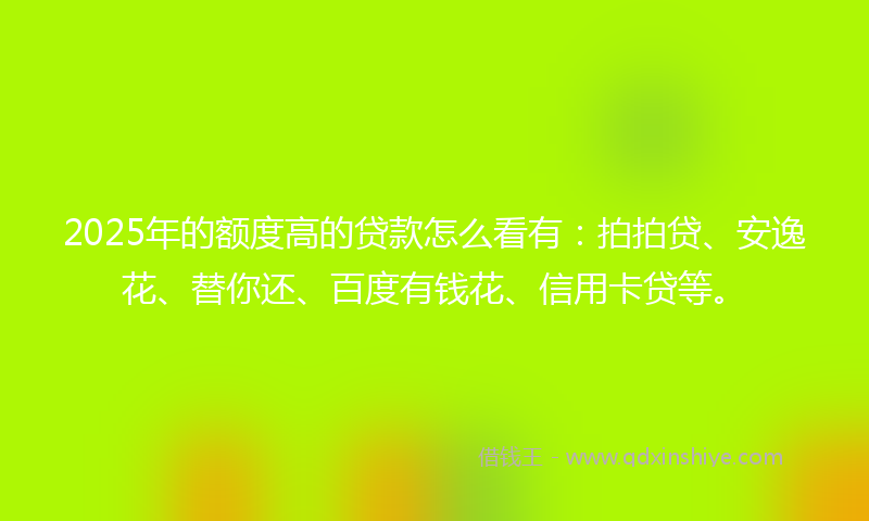 2025年的额度高的贷款怎么看有：拍拍贷、安逸花、替你还、百度有钱花、信用卡贷等。