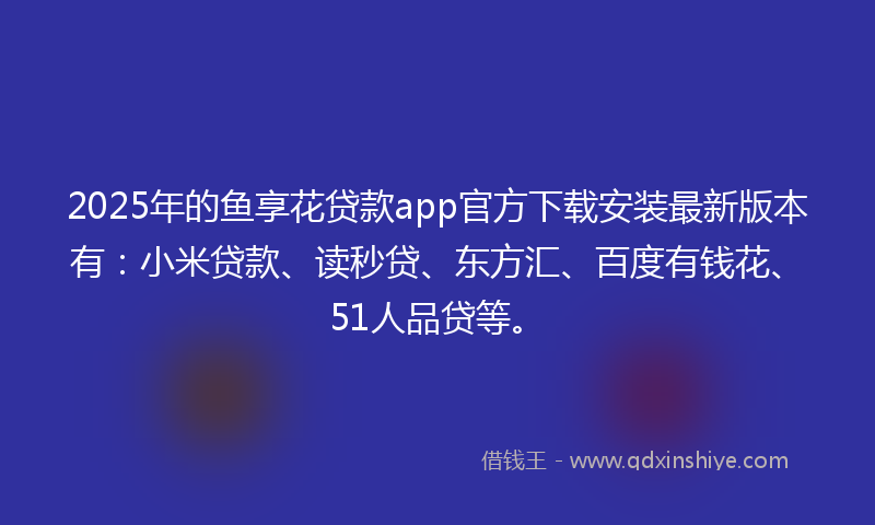 2025年的鱼享花贷款app官方下载安装最新版本有：小米贷款、读秒贷、东方汇、百度有钱花、51人品贷等。