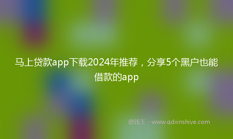 马上贷款app下载2024年推荐，分享5个黑户也能借款的app