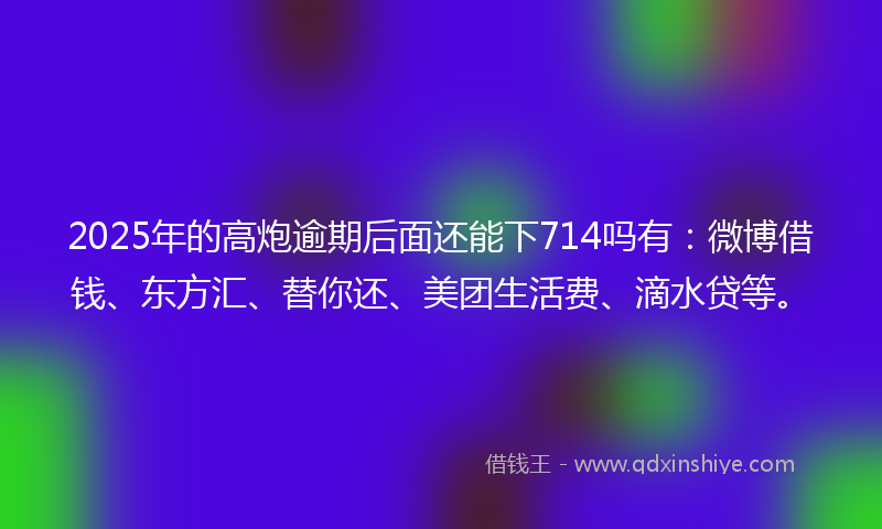 2025年的高炮逾期后面还能下714吗有：微博借钱、东方汇、替你还、美团生活费、滴水贷等。