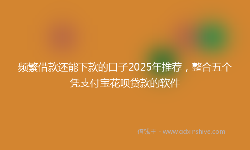 频繁借款还能下款的口子2025年推荐，整合五个凭支付宝花呗贷款的软件