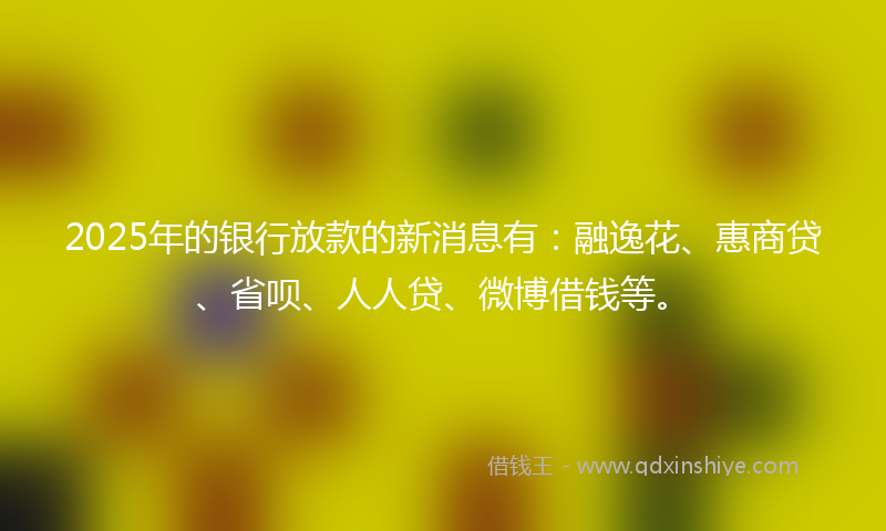 2025年的银行放款的新消息有：融逸花、惠商贷、省呗、人人贷、微博借钱等。