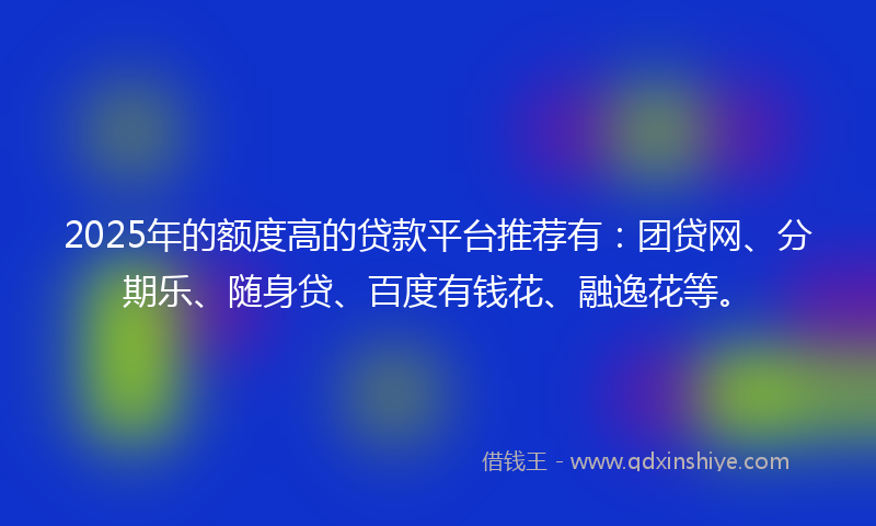 2025年的额度高的贷款平台推荐有：团贷网、分期乐、随身贷、百度有钱花、融逸花等。