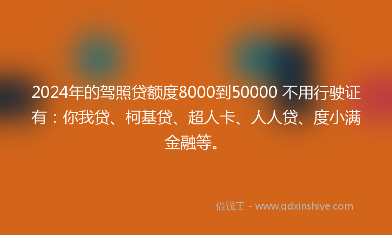 2024年的驾照贷额度8000到50000 不用行驶证有：你我贷、柯基贷、超人卡、人人贷、度小满金融等。