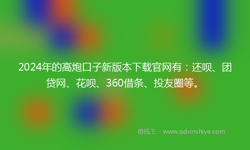 2024年的高炮口子新版本下载官网有：还呗、团贷网、花呗、360借条、投友圈等。