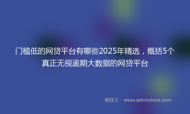 门槛低的网贷平台有哪些2025年精选，概括5个真正无视逾期大数据的网贷平台