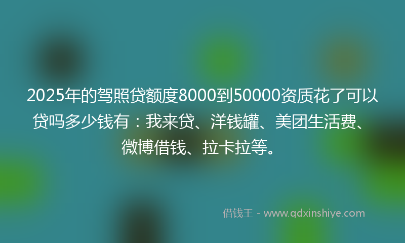 2025年的驾照贷额度8000到50000资质花了可以贷吗多少钱有：我来贷、洋钱罐、美团生活费、微博借钱、拉卡拉等。