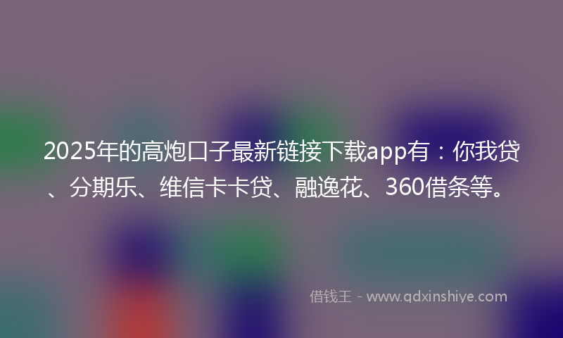 2025年的高炮口子最新链接下载app有：你我贷、分期乐、维信卡卡贷、融逸花、360借条等。