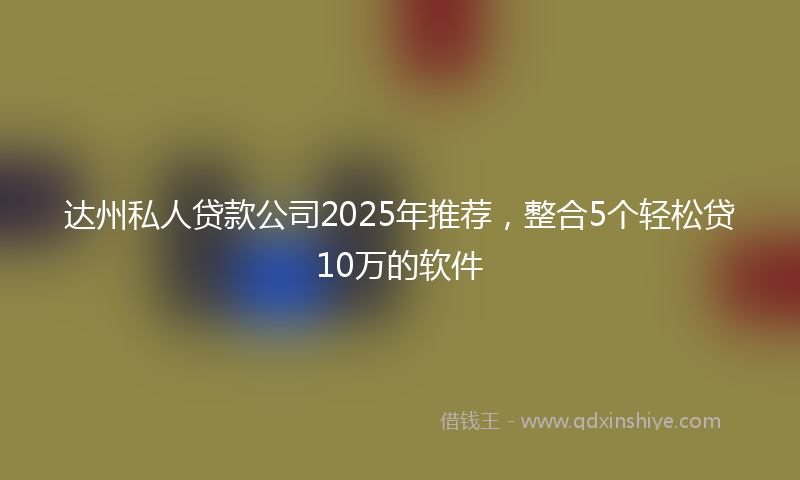 达州私人贷款公司2025年推荐，整合5个轻松贷10万的软件