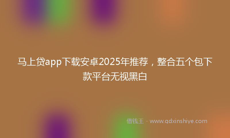 马上贷app下载安卓2025年推荐，整合五个包下款平台无视黑白