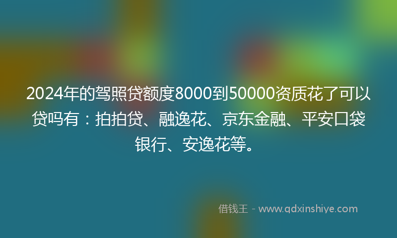 2024年的驾照贷额度8000到50000资质花了可以贷吗有：拍拍贷、融逸花、京东金融、平安口袋银行、安逸花等。