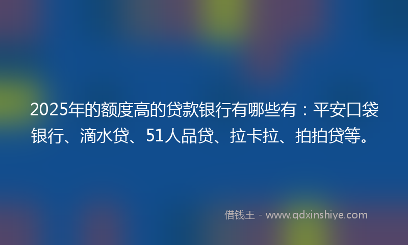 2025年的额度高的贷款银行有哪些有：平安口袋银行、滴水贷、51人品贷、拉卡拉、拍拍贷等。