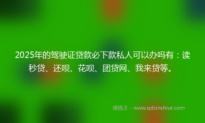 2025年的驾驶证贷款必下款私人可以办吗有：读秒贷、还呗、花呗、团贷网、我来贷等。