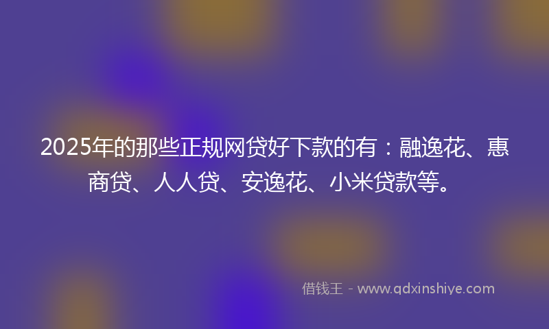 2025年的那些正规网贷好下款的有：融逸花、惠商贷、人人贷、安逸花、小米贷款等。