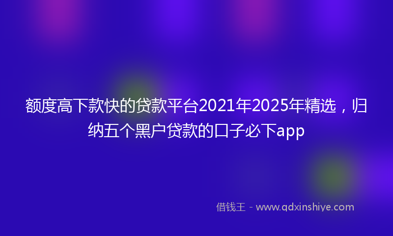 额度高下款快的贷款平台2021年2025年精选，归纳五个黑户贷款的口子必下app