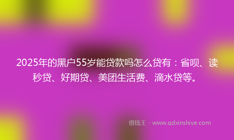 2025年的黑户55岁能贷款吗怎么贷有：省呗、读秒贷、好期贷、美团生活费、滴水贷等。