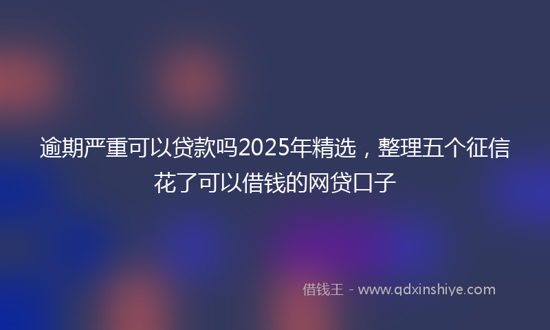 逾期严重可以贷款吗2025年精选，整理五个征信花了可以借钱的网贷口子