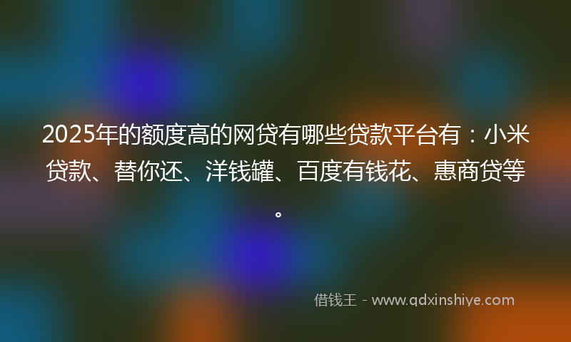 2025年的额度高的网贷有哪些贷款平台有：小米贷款、替你还、洋钱罐、百度有钱花、惠商贷等。