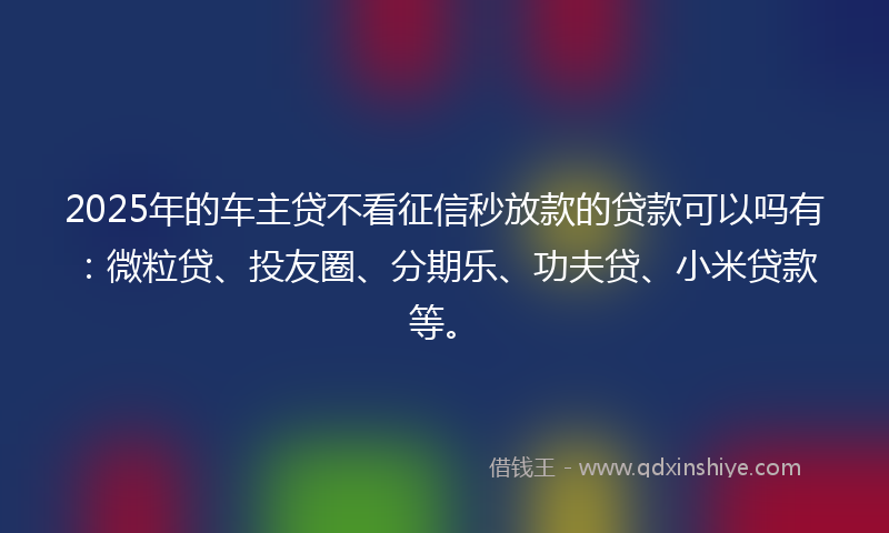 2025年的车主贷不看征信秒放款的贷款可以吗有：微粒贷、投友圈、分期乐、功夫贷、小米贷款等。