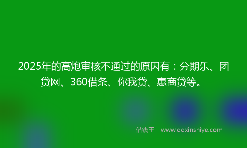 2025年的高炮审核不通过的原因有：分期乐、团贷网、360借条、你我贷、惠商贷等。