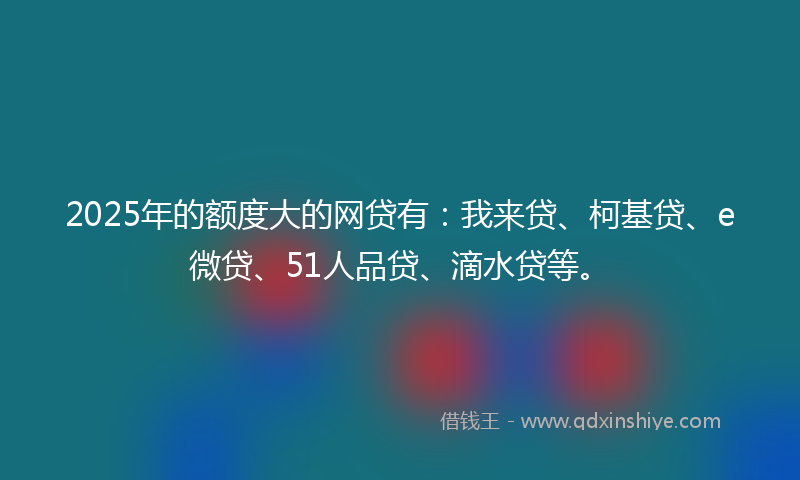 2025年的额度大的网贷有：我来贷、柯基贷、e微贷、51人品贷、滴水贷等。