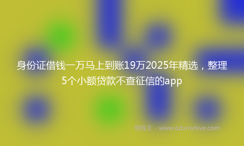 身份证借钱一万马上到账19万2025年精选，整理5个小额贷款不查征信的app