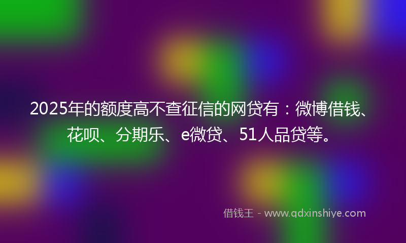 2025年的额度高不查征信的网贷有：微博借钱、花呗、分期乐、e微贷、51人品贷等。