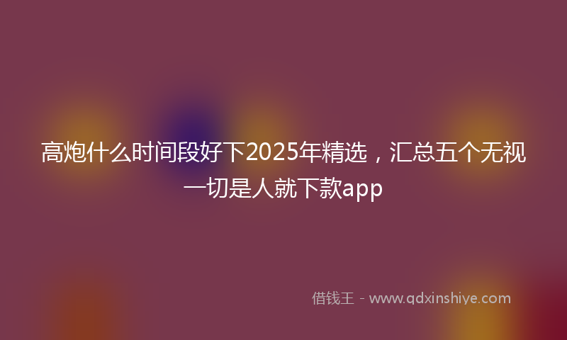 高炮什么时间段好下2025年精选，汇总五个无视一切是人就下款app
