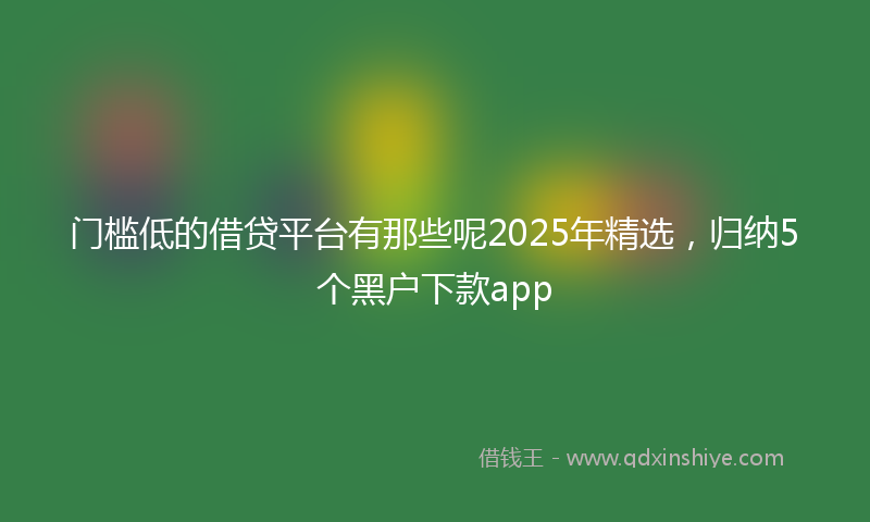 门槛低的借贷平台有那些呢2025年精选，归纳5个黑户下款app