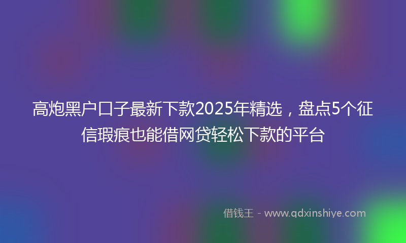 高炮黑户口子最新下款2025年精选，盘点5个征信瑕疵也能借网贷轻松下款的平台