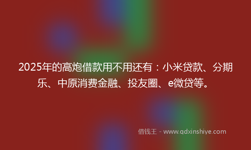 2025年的高炮借款用不用还有：小米贷款、分期乐、中原消费金融、投友圈、e微贷等。