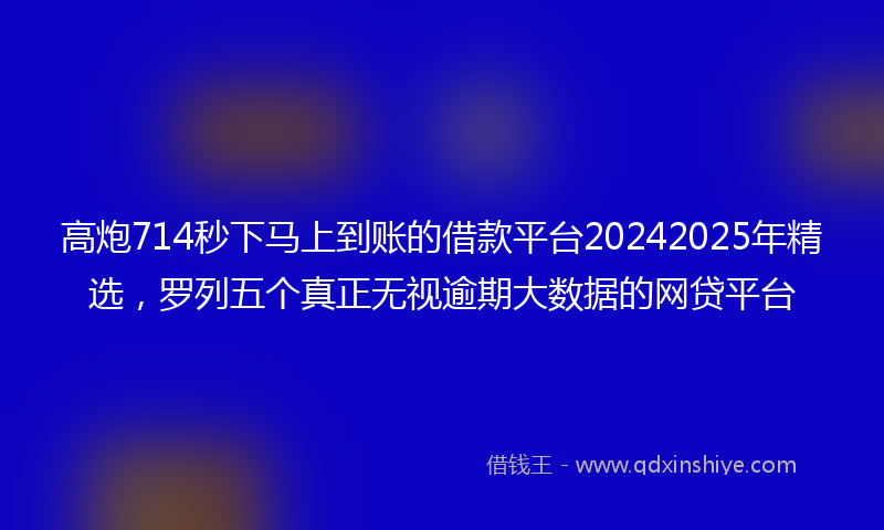高炮714秒下马上到账的借款平台20242025年精选，罗列五个真正无视逾期大数据的网贷平台