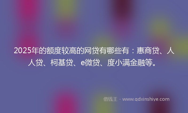 2025年的额度较高的网贷有哪些有：惠商贷、人人贷、柯基贷、e微贷、度小满金融等。