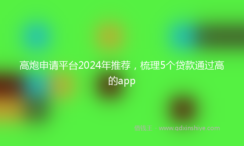 高炮申请平台2024年推荐，梳理5个贷款通过高的app