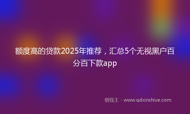 额度高的贷款2025年推荐，汇总5个无视黑户百分百下款app