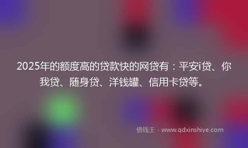 2025年的额度高的贷款快的网贷有：平安i贷、你我贷、随身贷、洋钱罐、信用卡贷等。