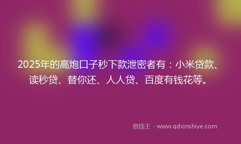 2025年的高炮口子秒下款泄密者有：小米贷款、读秒贷、替你还、人人贷、百度有钱花等。