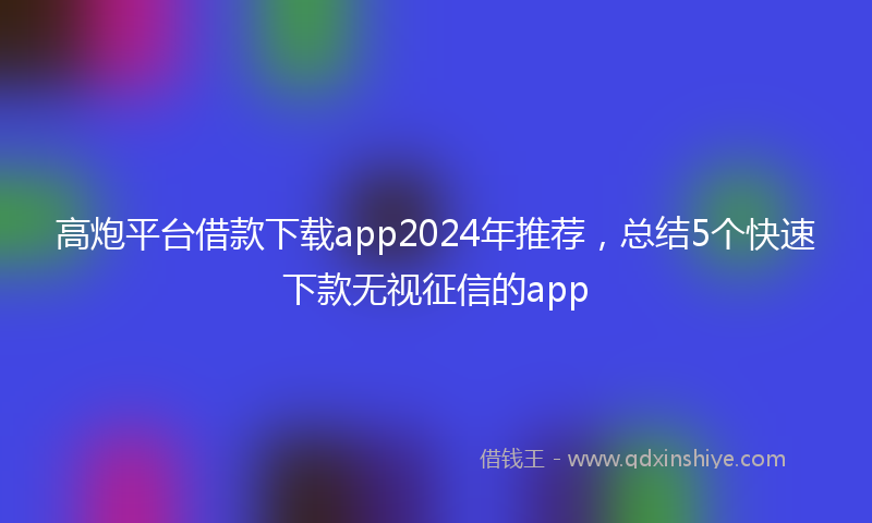 高炮平台借款下载app2024年推荐，总结5个快速下款无视征信的app