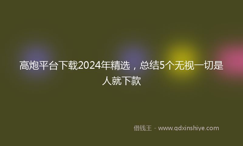 高炮平台下载2024年精选，总结5个无视一切是人就下款