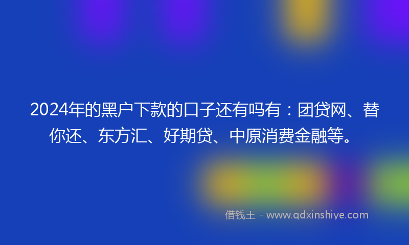 2024年的黑户下款的口子还有吗有：团贷网、替你还、东方汇、好期贷、中原消费金融等。