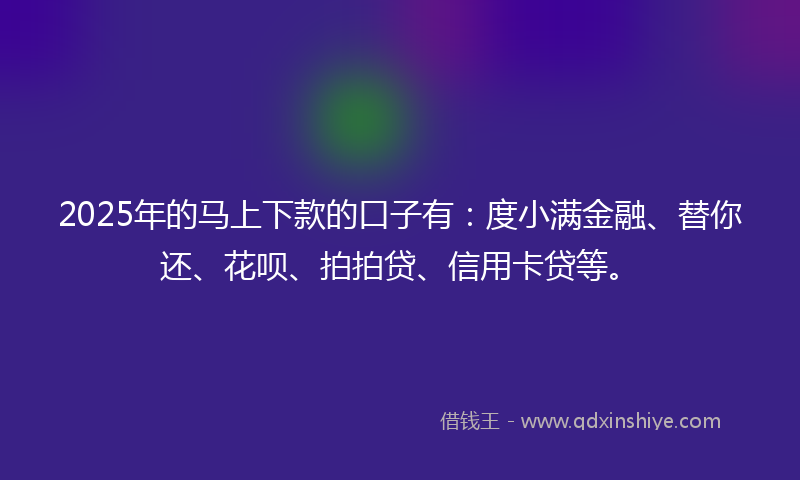 2025年的马上下款的口子有：度小满金融、替你还、花呗、拍拍贷、信用卡贷等。