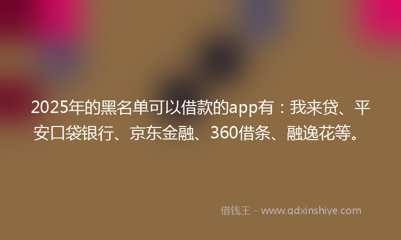 2025年的黑名单可以借款的app有：我来贷、平安口袋银行、京东金融、360借条、融逸花等。