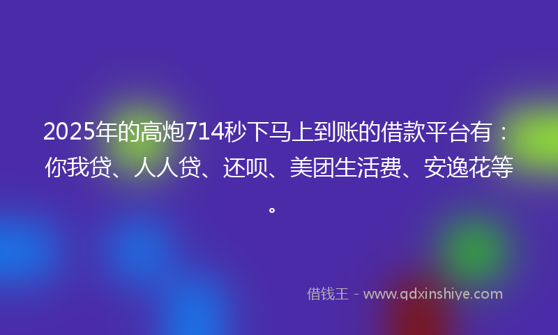 2025年的高炮714秒下马上到账的借款平台有：你我贷、人人贷、还呗、美团生活费、安逸花等。