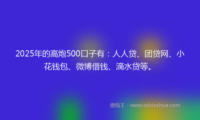 2025年的高炮500口子有：人人贷、团贷网、小花钱包、微博借钱、滴水贷等。