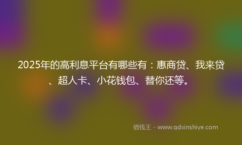 2025年的高利息平台有哪些有：惠商贷、我来贷、超人卡、小花钱包、替你还等。