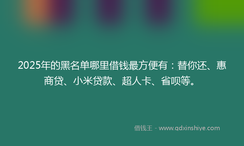 2025年的黑名单哪里借钱最方便有：替你还、惠商贷、小米贷款、超人卡、省呗等。
