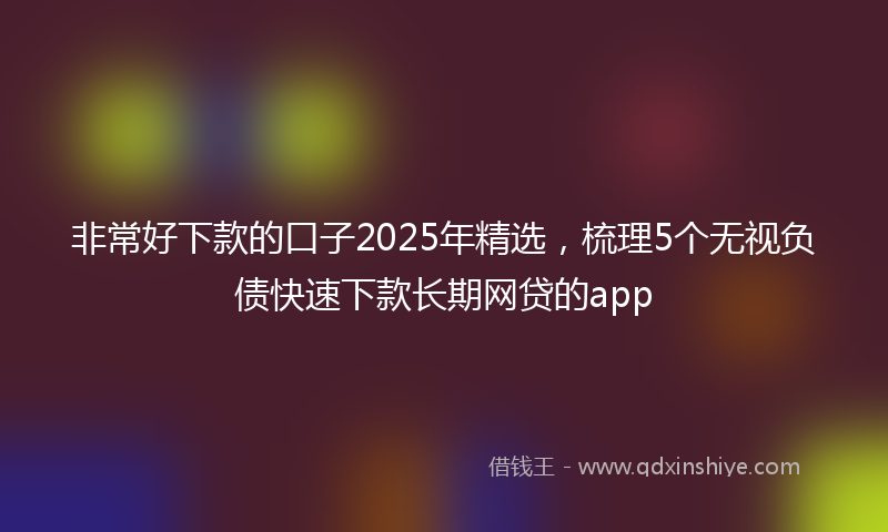 非常好下款的口子2025年精选，梳理5个无视负债快速下款长期网贷的app