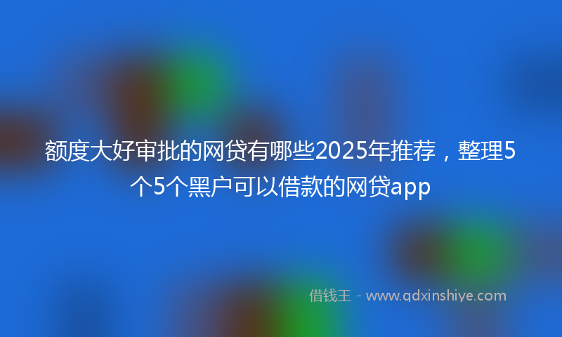 额度大好审批的网贷有哪些2025年推荐，整理5个5个黑户可以借款的网贷app