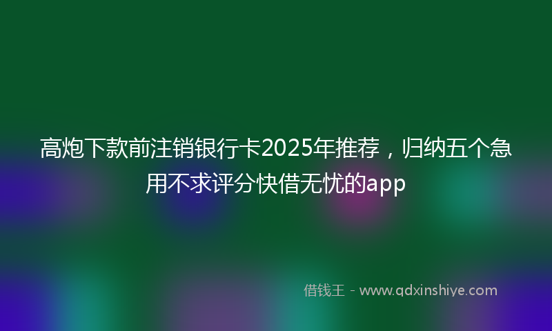 高炮下款前注销银行卡2025年推荐，归纳五个急用不求评分快借无忧的app